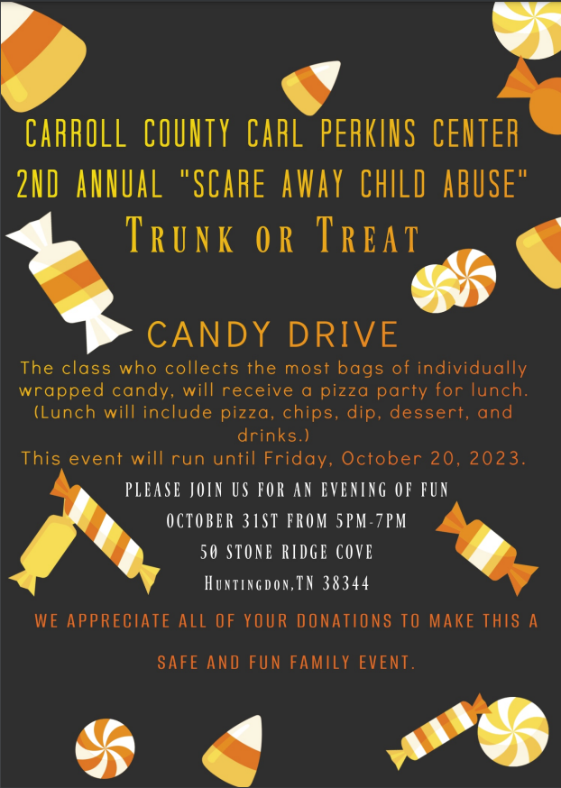 Carroll Count Carl Perkins Center 2nd Annual "Scare Away Child Abuse" Trunk or Treat      Candy Drive!   The class who collects the most bags of individually wrapped candy, will receive a pizza party for lunch.   (Lunch will include Pizza, Chips, Dip, Dessert, and Drink.)      Please join us for an evening of fun on October 31st from 5PM to 7PM.   Location: 50 Stone Bridge Cove Huntingdon, TN 38344     We appreciate all your donations to make this a fun and safe family event.    